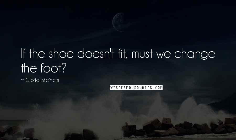 Gloria Steinem Quotes: If the shoe doesn't fit, must we change the foot?