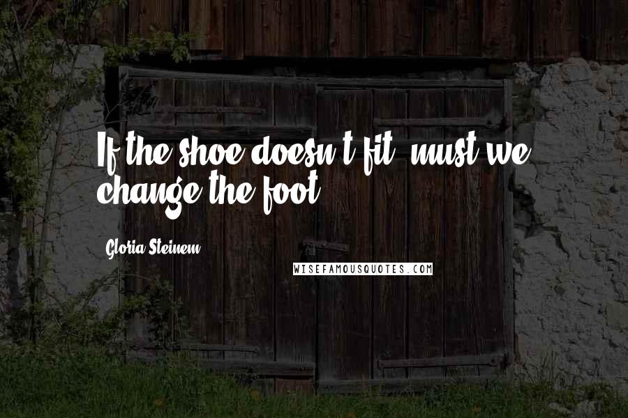 Gloria Steinem Quotes: If the shoe doesn't fit, must we change the foot?