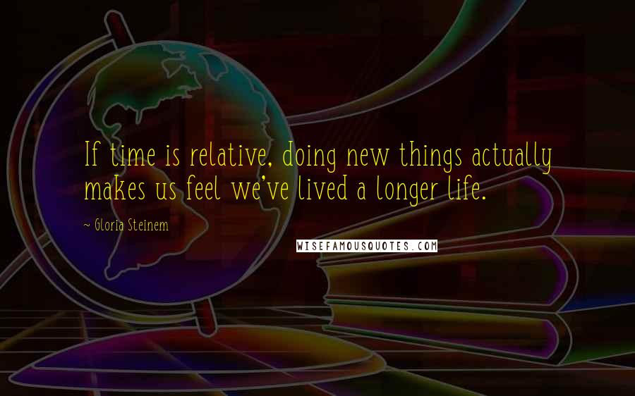 Gloria Steinem Quotes: If time is relative, doing new things actually makes us feel we've lived a longer life.