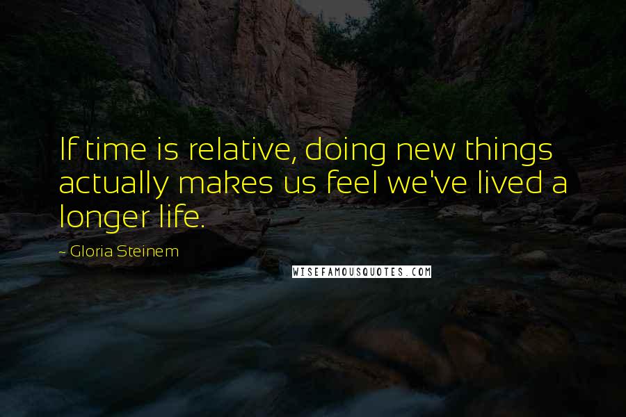 Gloria Steinem Quotes: If time is relative, doing new things actually makes us feel we've lived a longer life.