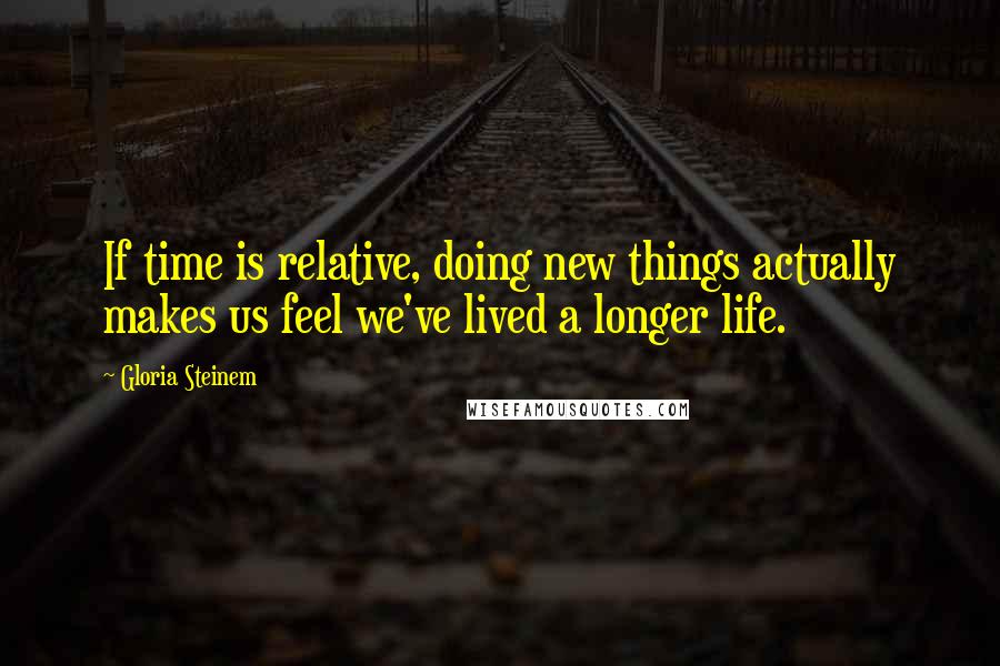 Gloria Steinem Quotes: If time is relative, doing new things actually makes us feel we've lived a longer life.