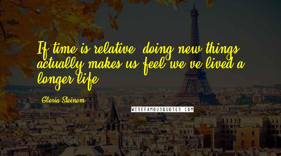 Gloria Steinem Quotes: If time is relative, doing new things actually makes us feel we've lived a longer life.