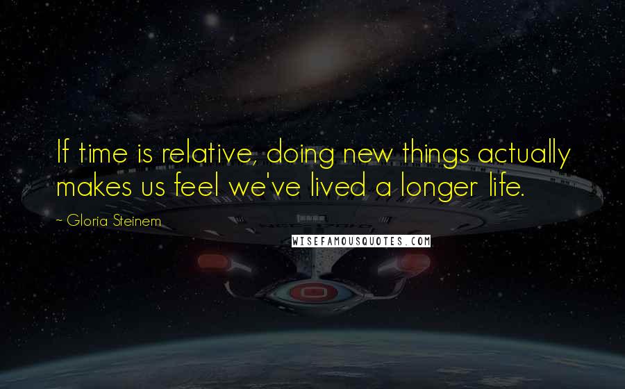 Gloria Steinem Quotes: If time is relative, doing new things actually makes us feel we've lived a longer life.