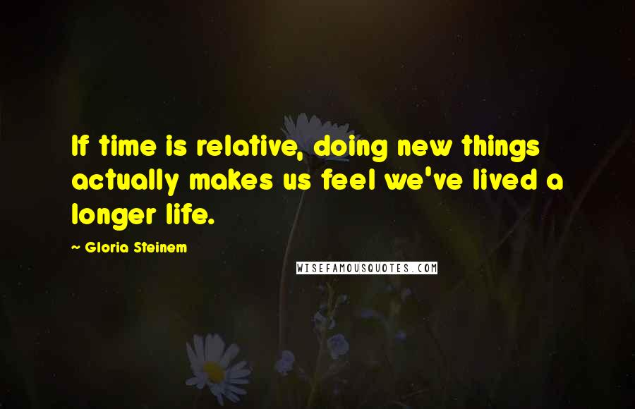 Gloria Steinem Quotes: If time is relative, doing new things actually makes us feel we've lived a longer life.