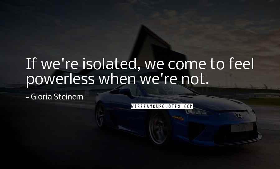 Gloria Steinem Quotes: If we're isolated, we come to feel powerless when we're not.