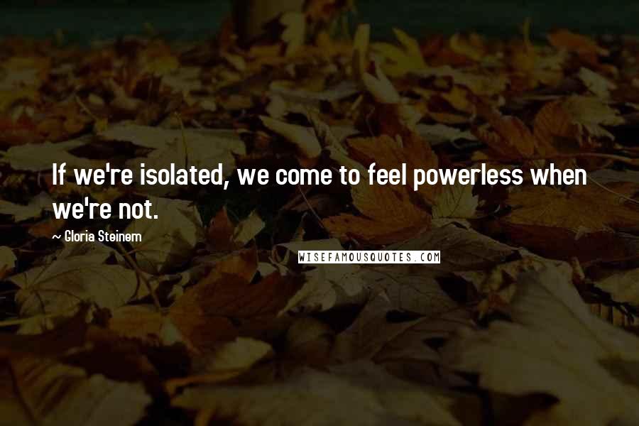 Gloria Steinem Quotes: If we're isolated, we come to feel powerless when we're not.