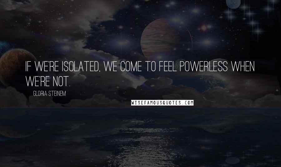 Gloria Steinem Quotes: If we're isolated, we come to feel powerless when we're not.