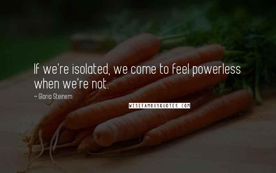 Gloria Steinem Quotes: If we're isolated, we come to feel powerless when we're not.