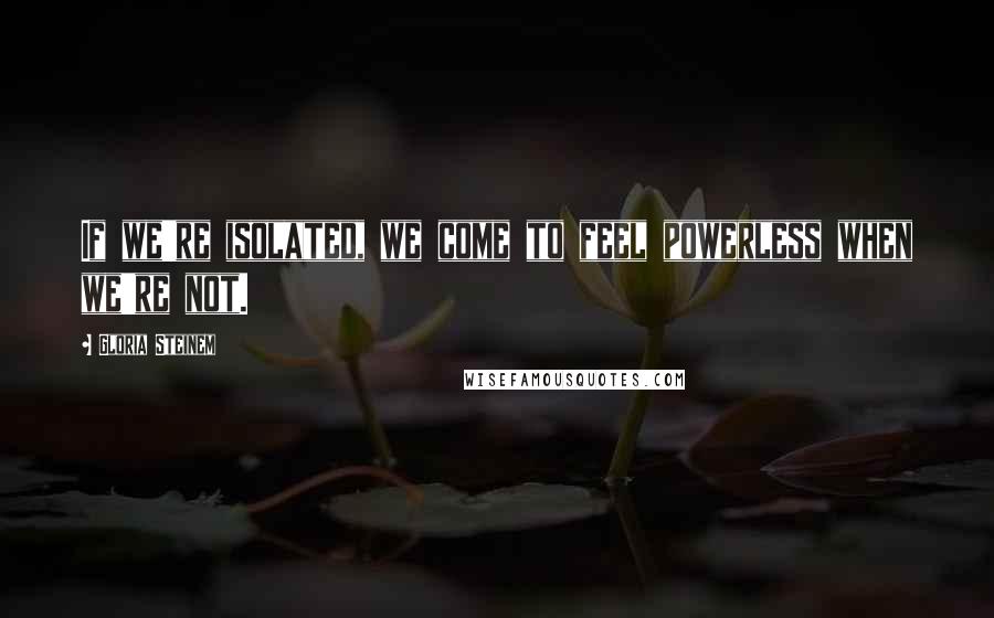 Gloria Steinem Quotes: If we're isolated, we come to feel powerless when we're not.