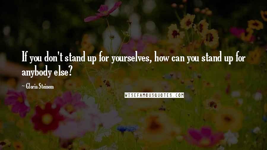 Gloria Steinem Quotes: If you don't stand up for yourselves, how can you stand up for anybody else?