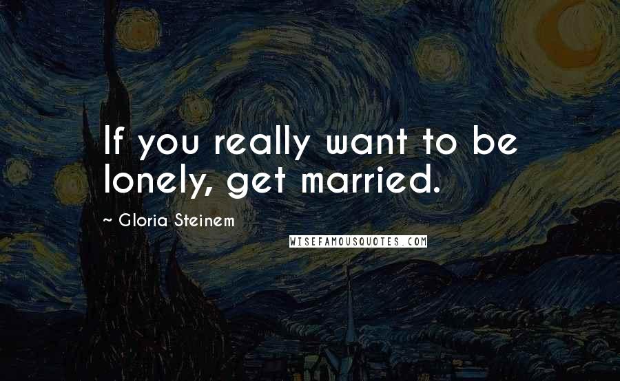 Gloria Steinem Quotes: If you really want to be lonely, get married.