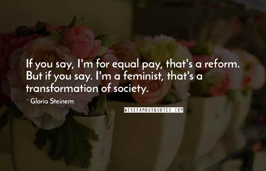Gloria Steinem Quotes: If you say, I'm for equal pay, that's a reform. But if you say. I'm a feminist, that's a transformation of society.