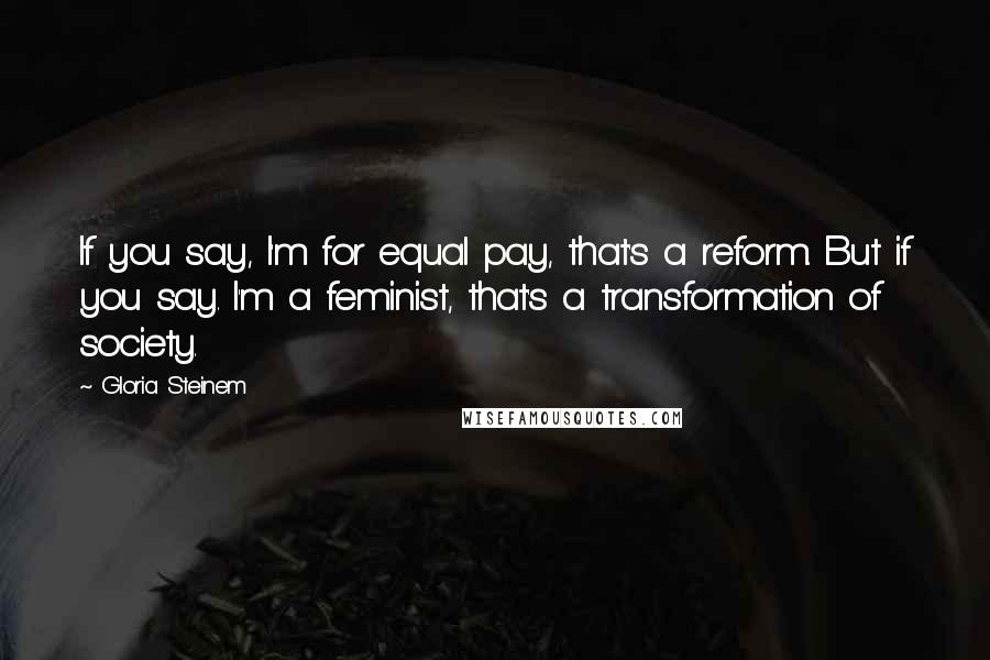 Gloria Steinem Quotes: If you say, I'm for equal pay, that's a reform. But if you say. I'm a feminist, that's a transformation of society.