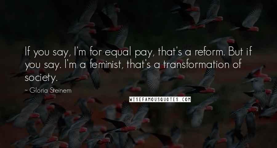 Gloria Steinem Quotes: If you say, I'm for equal pay, that's a reform. But if you say. I'm a feminist, that's a transformation of society.