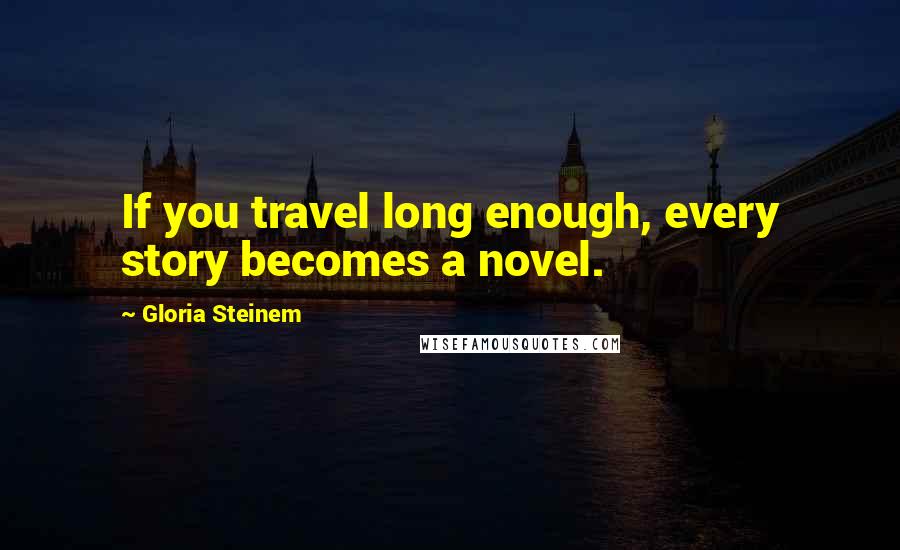 Gloria Steinem Quotes: If you travel long enough, every story becomes a novel.