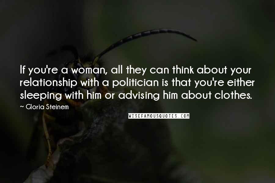 Gloria Steinem Quotes: If you're a woman, all they can think about your relationship with a politician is that you're either sleeping with him or advising him about clothes.