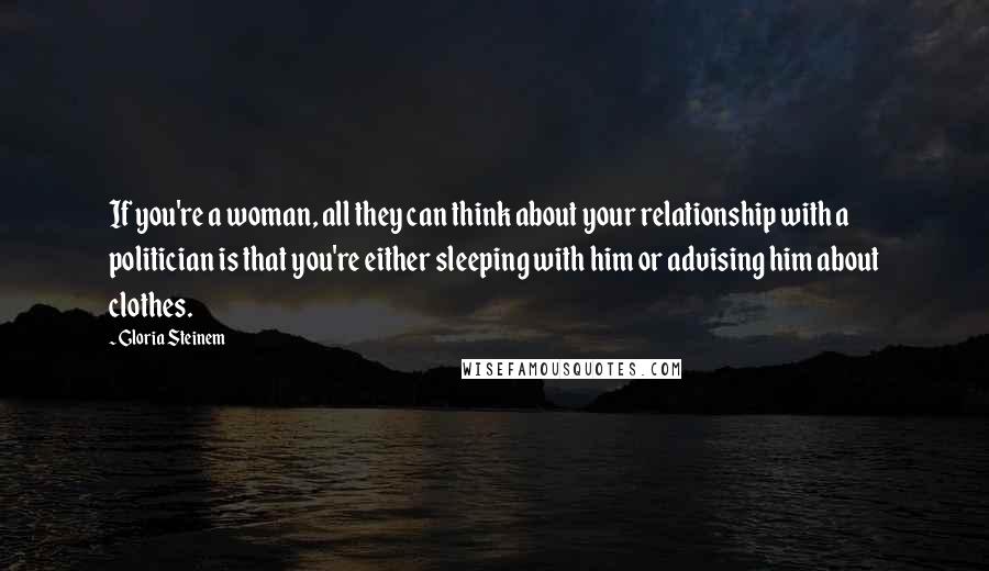 Gloria Steinem Quotes: If you're a woman, all they can think about your relationship with a politician is that you're either sleeping with him or advising him about clothes.