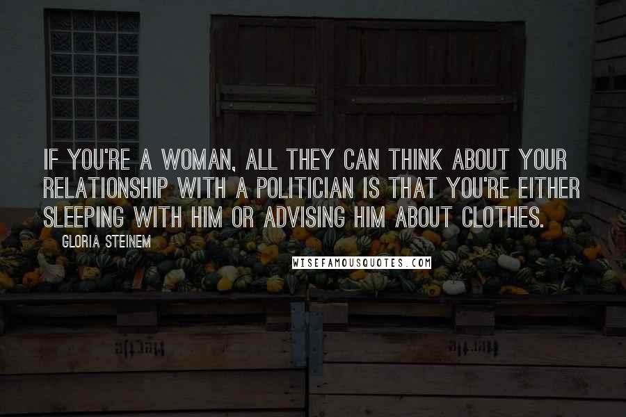 Gloria Steinem Quotes: If you're a woman, all they can think about your relationship with a politician is that you're either sleeping with him or advising him about clothes.