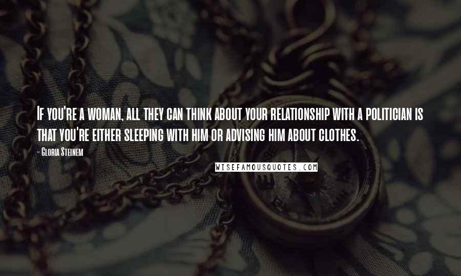 Gloria Steinem Quotes: If you're a woman, all they can think about your relationship with a politician is that you're either sleeping with him or advising him about clothes.