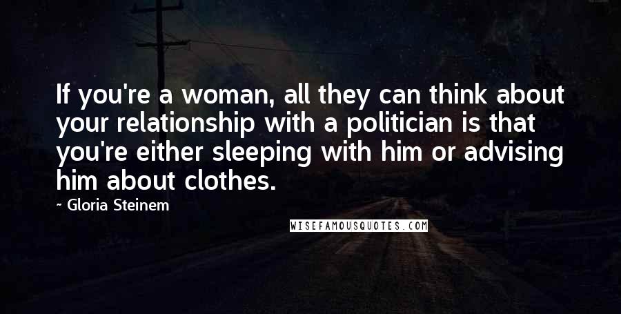 Gloria Steinem Quotes: If you're a woman, all they can think about your relationship with a politician is that you're either sleeping with him or advising him about clothes.