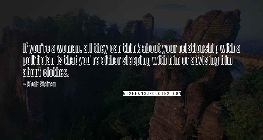 Gloria Steinem Quotes: If you're a woman, all they can think about your relationship with a politician is that you're either sleeping with him or advising him about clothes.