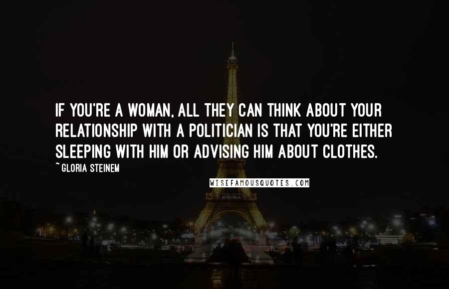 Gloria Steinem Quotes: If you're a woman, all they can think about your relationship with a politician is that you're either sleeping with him or advising him about clothes.