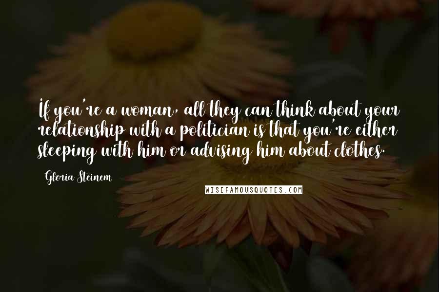 Gloria Steinem Quotes: If you're a woman, all they can think about your relationship with a politician is that you're either sleeping with him or advising him about clothes.