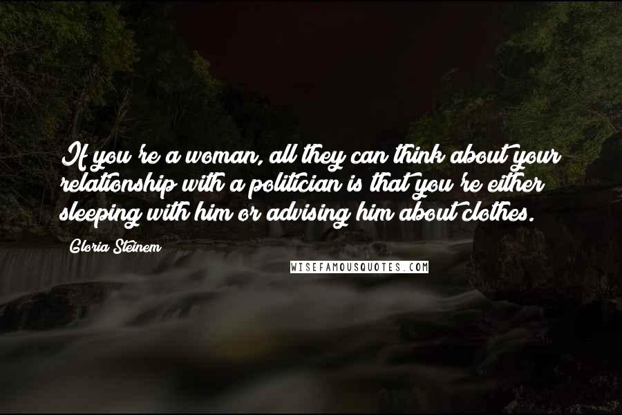 Gloria Steinem Quotes: If you're a woman, all they can think about your relationship with a politician is that you're either sleeping with him or advising him about clothes.