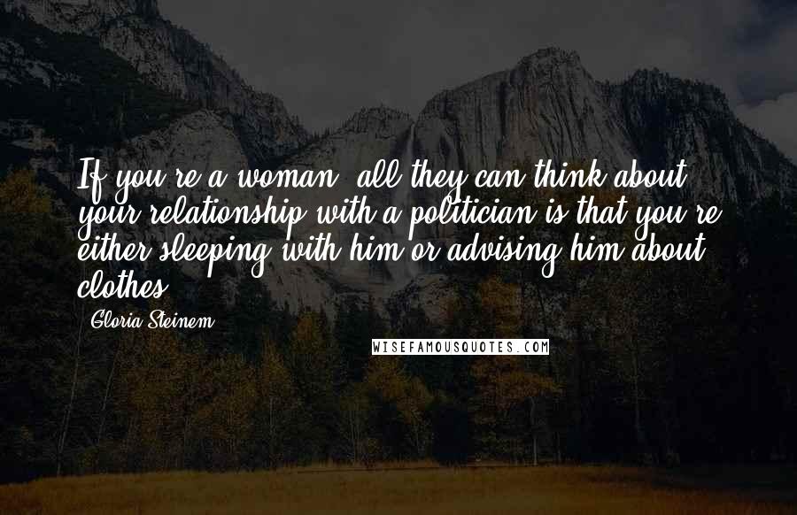 Gloria Steinem Quotes: If you're a woman, all they can think about your relationship with a politician is that you're either sleeping with him or advising him about clothes.