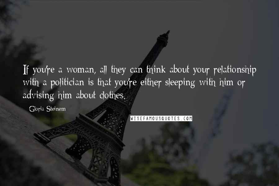 Gloria Steinem Quotes: If you're a woman, all they can think about your relationship with a politician is that you're either sleeping with him or advising him about clothes.