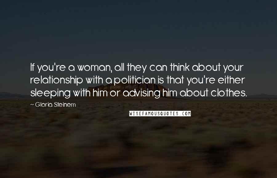 Gloria Steinem Quotes: If you're a woman, all they can think about your relationship with a politician is that you're either sleeping with him or advising him about clothes.