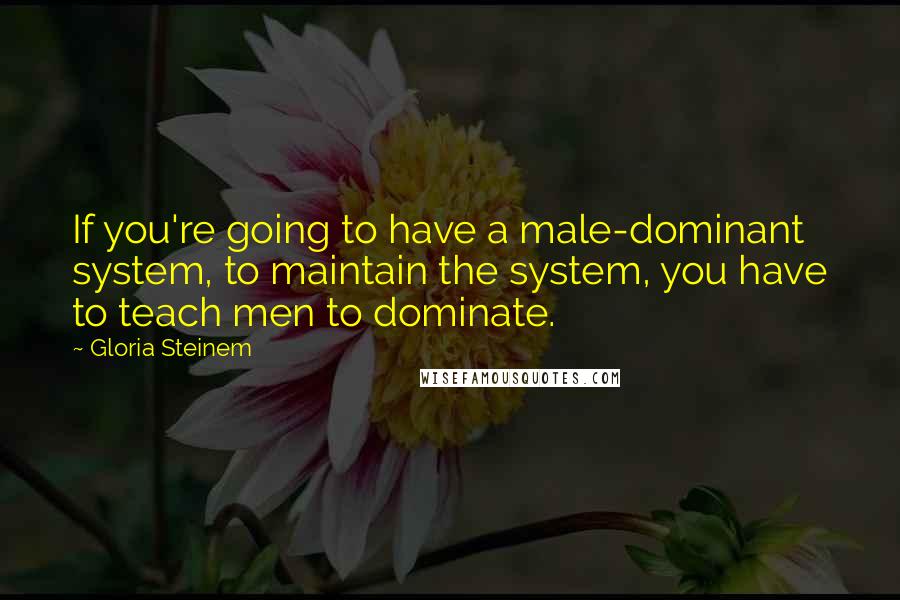 Gloria Steinem Quotes: If you're going to have a male-dominant system, to maintain the system, you have to teach men to dominate.