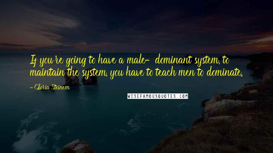 Gloria Steinem Quotes: If you're going to have a male-dominant system, to maintain the system, you have to teach men to dominate.