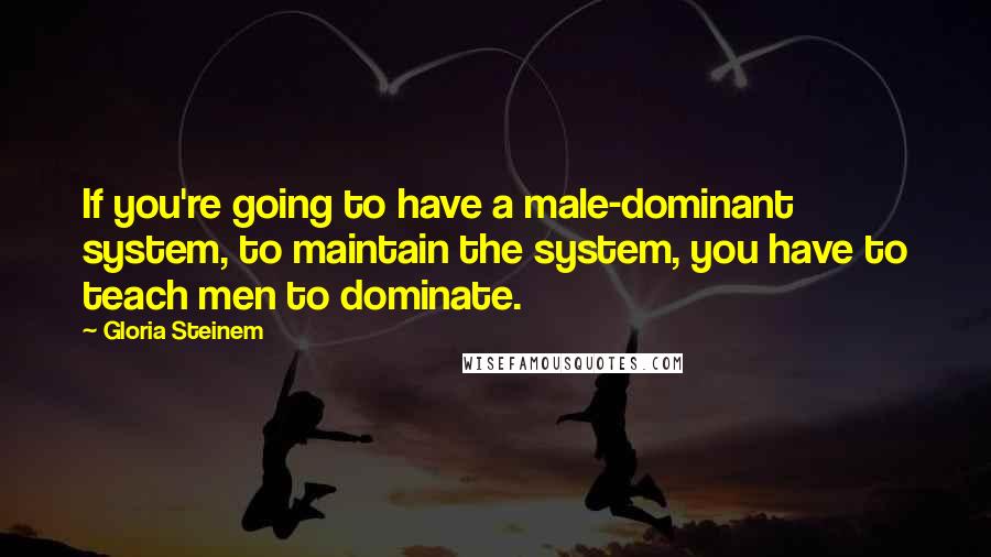 Gloria Steinem Quotes: If you're going to have a male-dominant system, to maintain the system, you have to teach men to dominate.