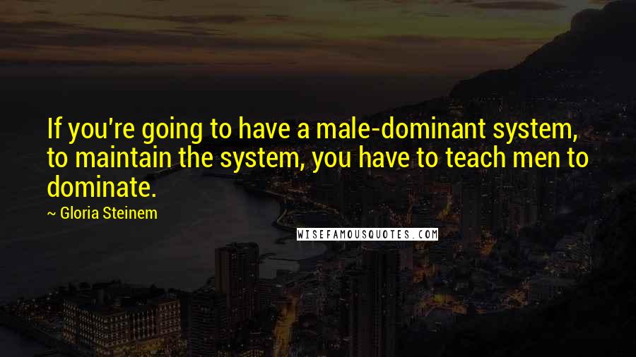Gloria Steinem Quotes: If you're going to have a male-dominant system, to maintain the system, you have to teach men to dominate.