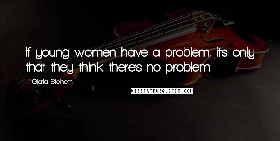 Gloria Steinem Quotes: If young women have a problem, it's only that they think there's no problem.