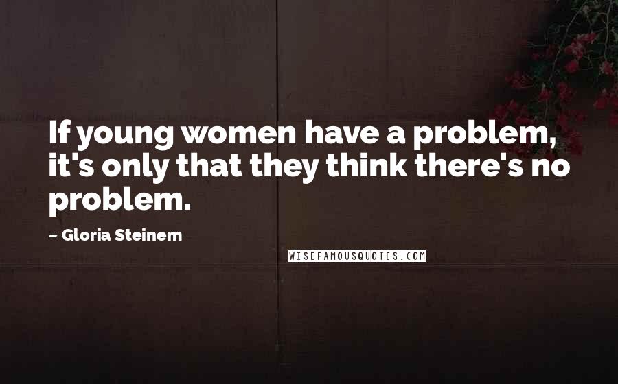 Gloria Steinem Quotes: If young women have a problem, it's only that they think there's no problem.