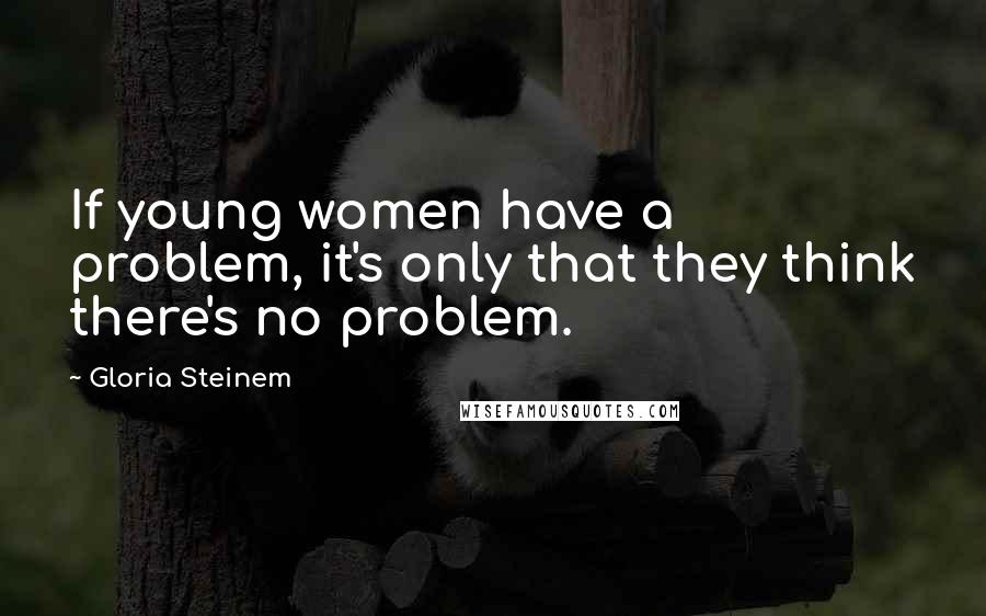 Gloria Steinem Quotes: If young women have a problem, it's only that they think there's no problem.