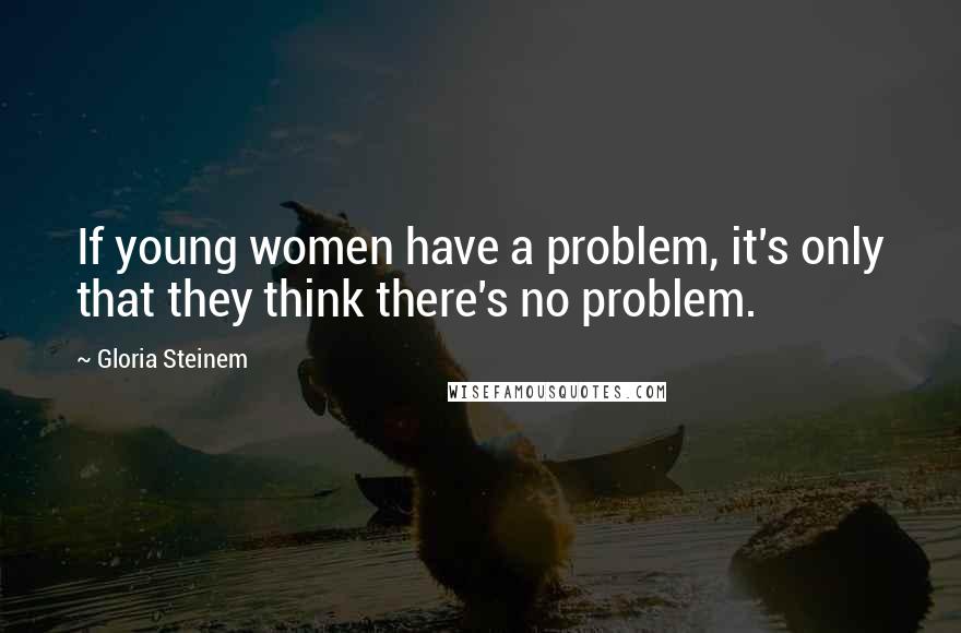 Gloria Steinem Quotes: If young women have a problem, it's only that they think there's no problem.