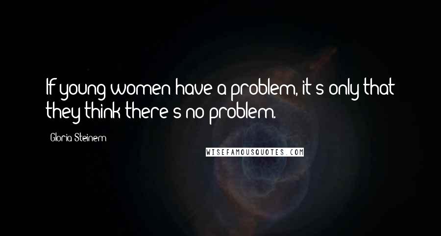 Gloria Steinem Quotes: If young women have a problem, it's only that they think there's no problem.