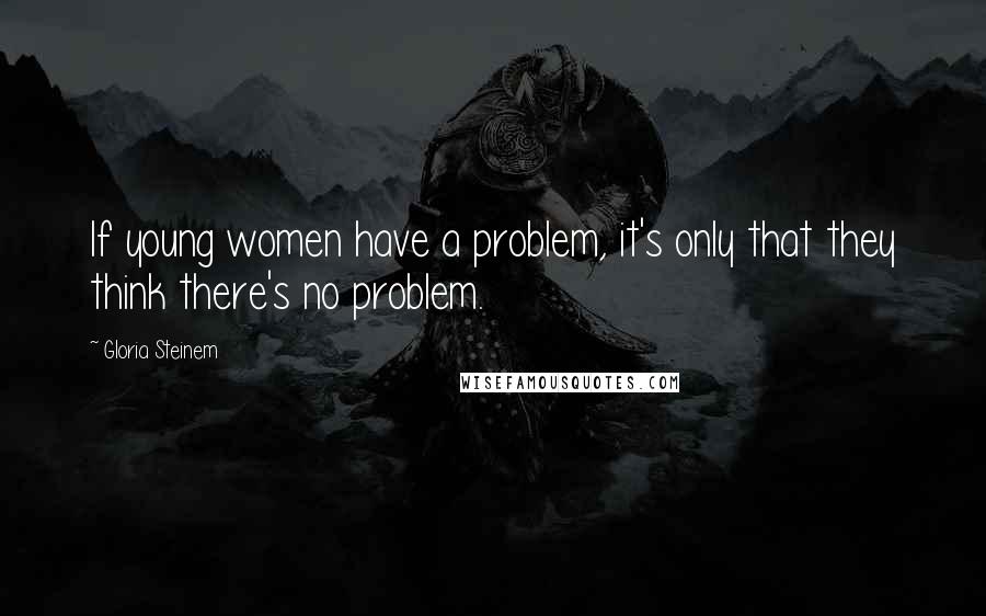 Gloria Steinem Quotes: If young women have a problem, it's only that they think there's no problem.