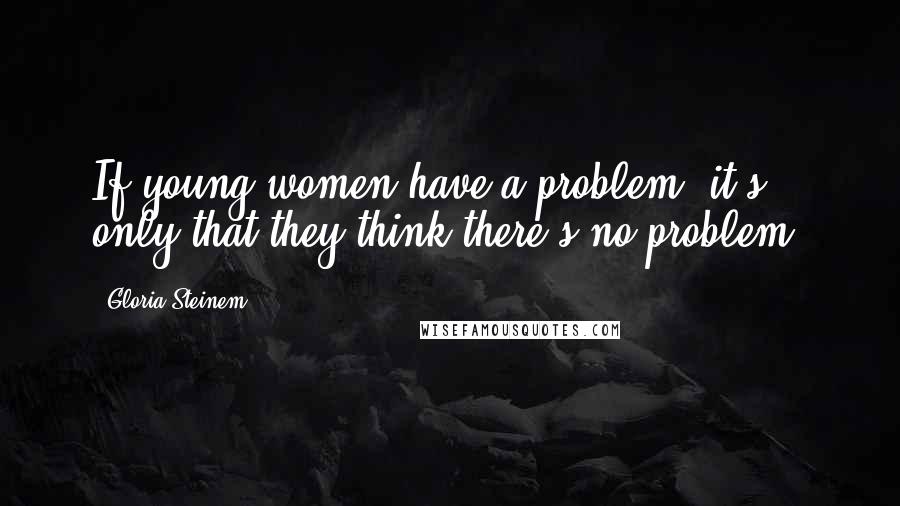 Gloria Steinem Quotes: If young women have a problem, it's only that they think there's no problem.