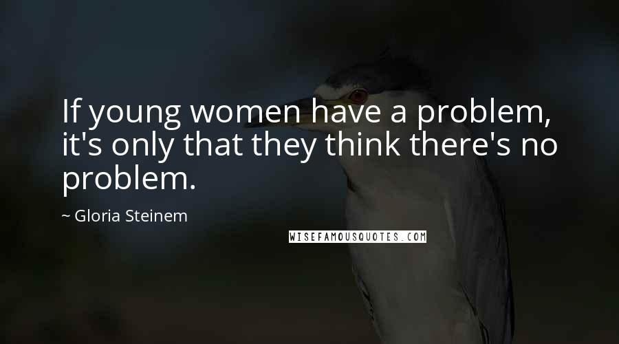 Gloria Steinem Quotes: If young women have a problem, it's only that they think there's no problem.