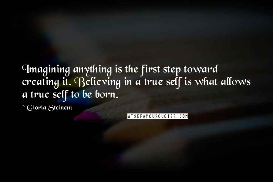 Gloria Steinem Quotes: Imagining anything is the first step toward creating it. Believing in a true self is what allows a true self to be born.