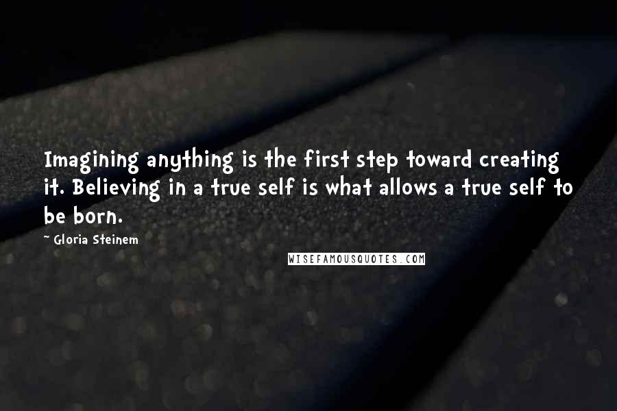 Gloria Steinem Quotes: Imagining anything is the first step toward creating it. Believing in a true self is what allows a true self to be born.