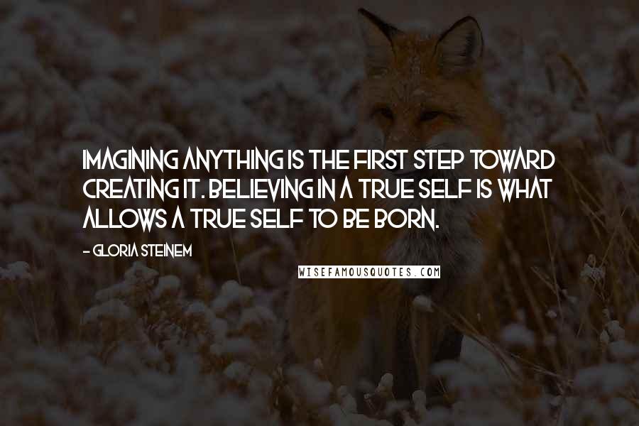 Gloria Steinem Quotes: Imagining anything is the first step toward creating it. Believing in a true self is what allows a true self to be born.