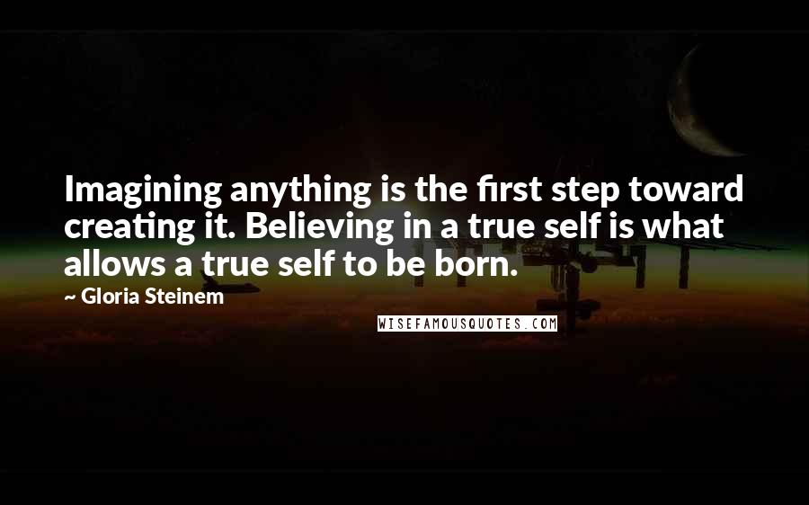 Gloria Steinem Quotes: Imagining anything is the first step toward creating it. Believing in a true self is what allows a true self to be born.