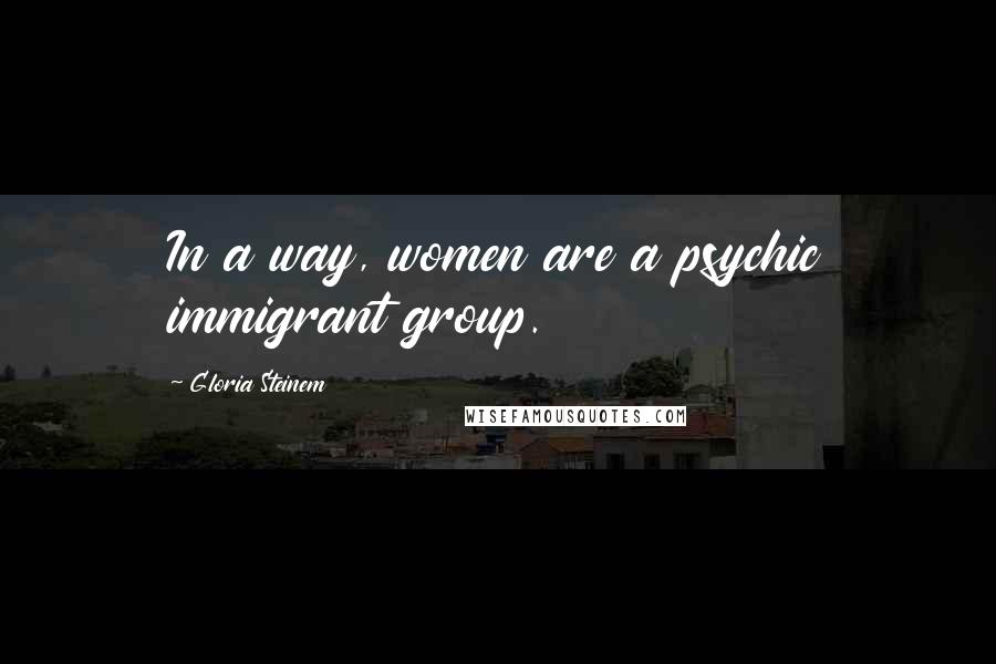 Gloria Steinem Quotes: In a way, women are a psychic immigrant group.
