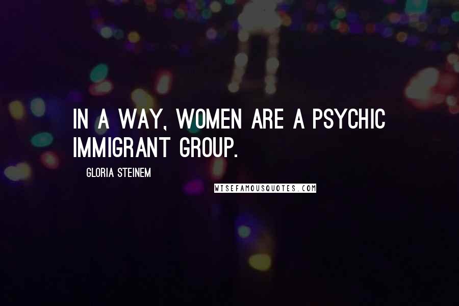 Gloria Steinem Quotes: In a way, women are a psychic immigrant group.