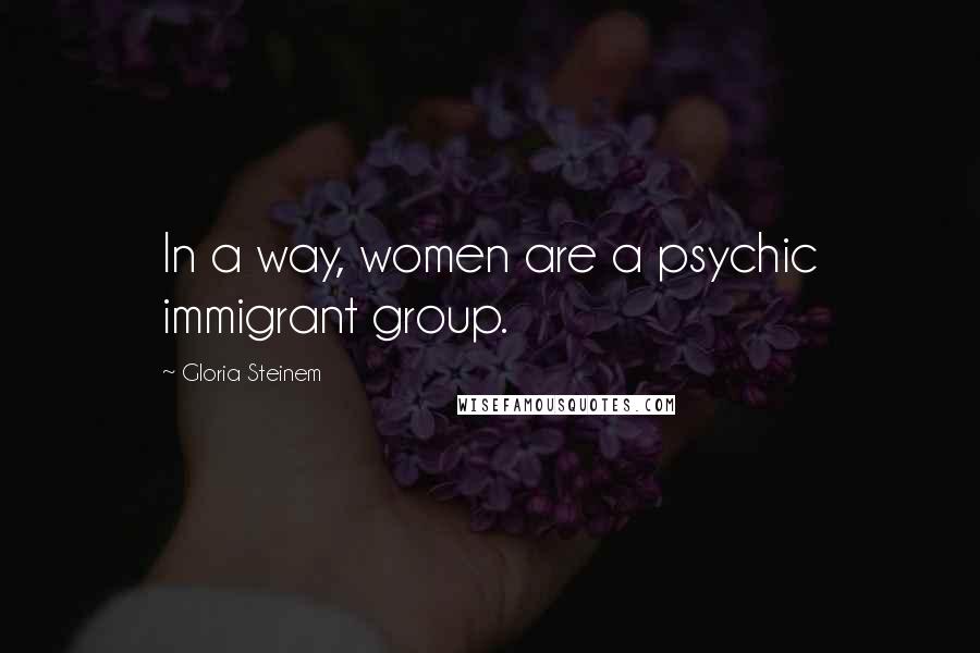 Gloria Steinem Quotes: In a way, women are a psychic immigrant group.